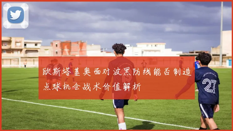欧斯塔基奥面对波黑防线能否制造点球机会战术价值解析