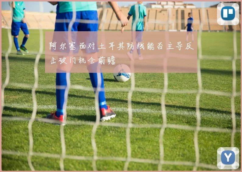 阿尔塞面对土耳其防线能否主导反击破门机会前瞻