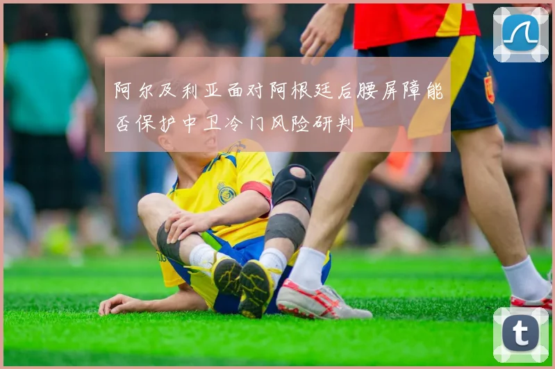 阿尔及利亚面对阿根廷后腰屏障能否保护中卫冷门风险研判