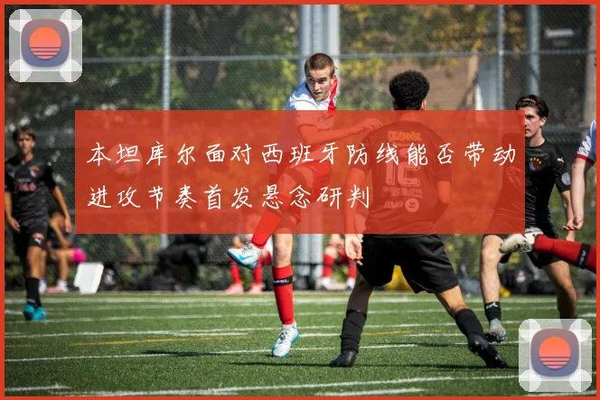 本坦库尔面对西班牙防线能否带动进攻节奏首发悬念研判