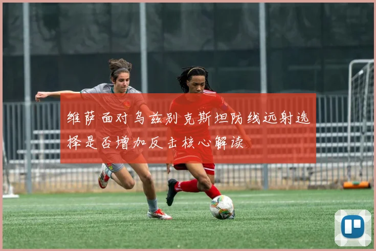 维萨面对乌兹别克斯坦防线远射选择是否增加反击核心解读
