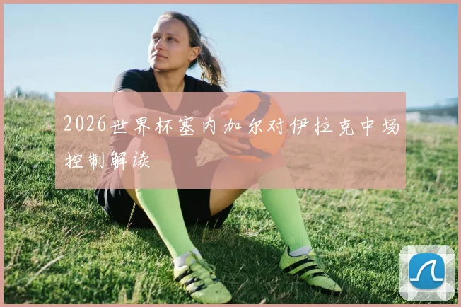 2026世界杯塞内加尔对伊拉克中场控制解读