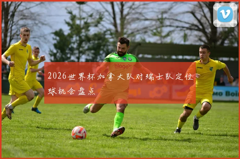 2026世界杯加拿大队对瑞士队定位球机会盘点