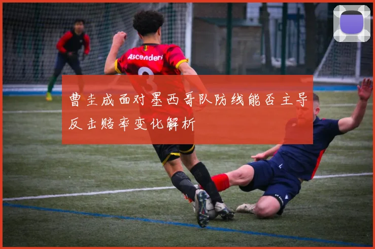 曹圭成面对墨西哥队防线能否主导反击赔率变化解析
