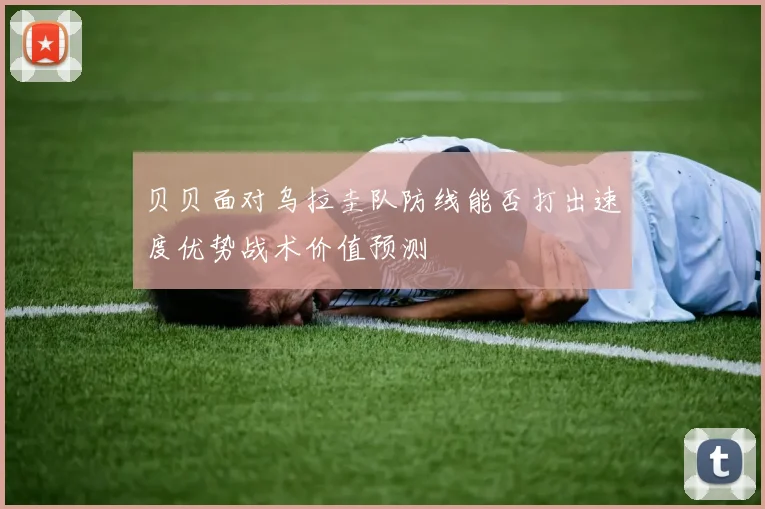 贝贝面对乌拉圭队防线能否打出速度优势战术价值预测