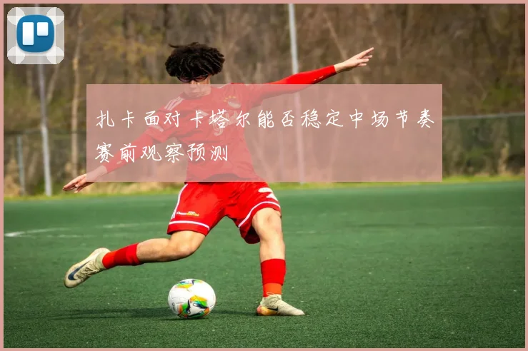 扎卡面对卡塔尔能否稳定中场节奏赛前观察预测