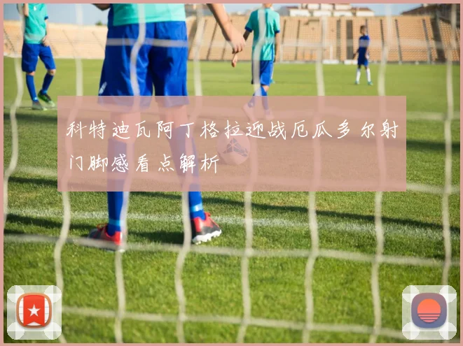 科特迪瓦阿丁格拉迎战厄瓜多尔射门脚感看点解析